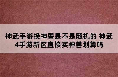 神武手游换神兽是不是随机的 神武4手游新区直接买神兽划算吗